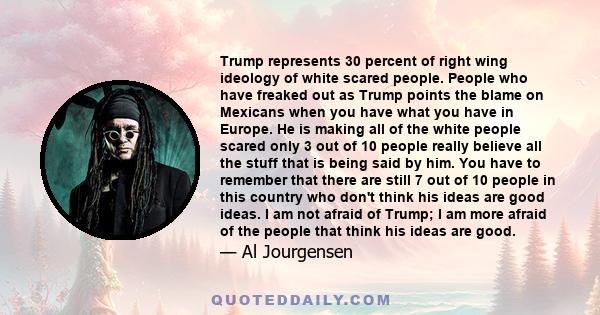 Trump represents 30 percent of right wing ideology of white scared people. People who have freaked out as Trump points the blame on Mexicans when you have what you have in Europe. He is making all of the white people