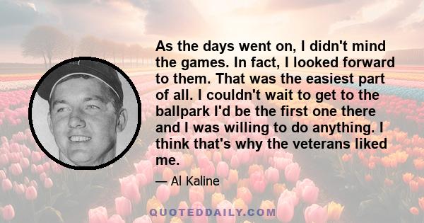 As the days went on, I didn't mind the games. In fact, I looked forward to them. That was the easiest part of all. I couldn't wait to get to the ballpark I'd be the first one there and I was willing to do anything. I