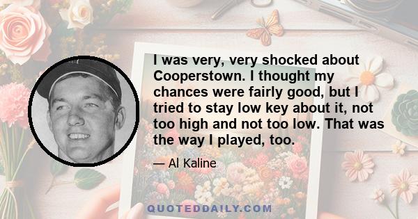 I was very, very shocked about Cooperstown. I thought my chances were fairly good, but I tried to stay low key about it, not too high and not too low. That was the way I played, too.