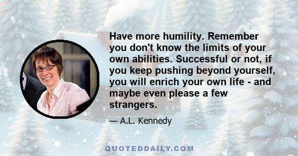 Have more humility. Remember you don't know the limits of your own abilities. Successful or not, if you keep pushing beyond yourself, you will enrich your own life - and maybe even please a few strangers.