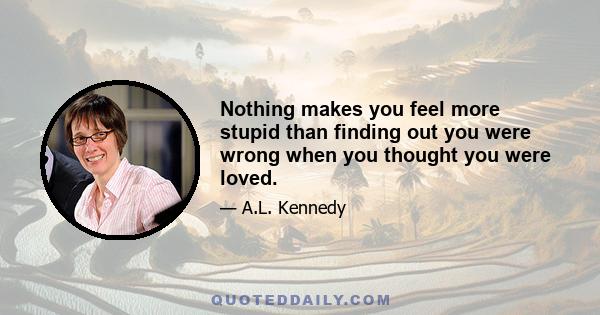 Nothing makes you feel more stupid than finding out you were wrong when you thought you were loved.