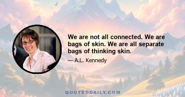 We are not all connected. We are bags of skin. We are all separate bags of thinking skin.