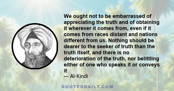 We ought not to be embarrassed of appreciating the truth and of obtaining it wherever it comes from, even if it comes from races distant and nations different from us. Nothing should be dearer to the seeker of truth