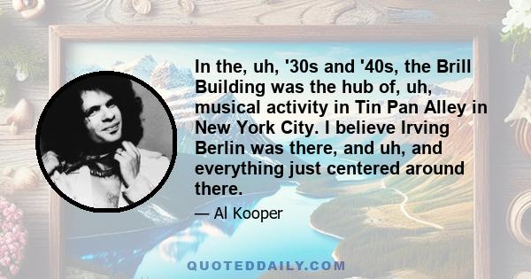 In the, uh, '30s and '40s, the Brill Building was the hub of, uh, musical activity in Tin Pan Alley in New York City. I believe Irving Berlin was there, and uh, and everything just centered around there.