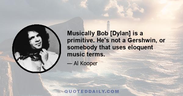 Musically Bob [Dylan] is a primitive. He's not a Gershwin, or somebody that uses eloquent music terms.