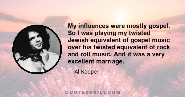 My influences were mostly gospel. So I was playing my twisted Jewish equivalent of gospel music over his twisted equivalent of rock and roll music. And it was a very excellent marriage.