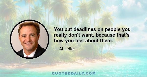 You put deadlines on people you really don't want, because that's how you feel about them.