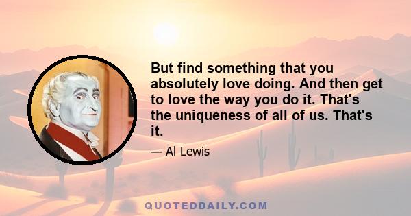 But find something that you absolutely love doing. And then get to love the way you do it. That's the uniqueness of all of us. That's it.