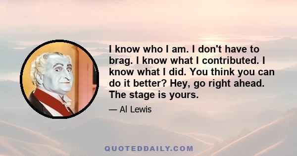 I know who I am. I don't have to brag. I know what I contributed. I know what I did. You think you can do it better? Hey, go right ahead. The stage is yours.