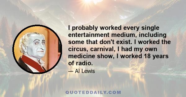 I probably worked every single entertainment medium, including some that don't exist. I worked the circus, carnival, I had my own medicine show, I worked 18 years of radio.