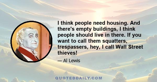 I think people need housing. And there's empty buildings, I think people should live in there. If you want to call them squatters, trespassers, hey, I call Wall Street thieves!