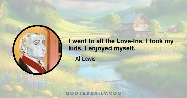 I went to all the Love-Ins. I took my kids. I enjoyed myself.