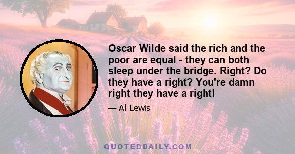 Oscar Wilde said the rich and the poor are equal - they can both sleep under the bridge. Right? Do they have a right? You're damn right they have a right!