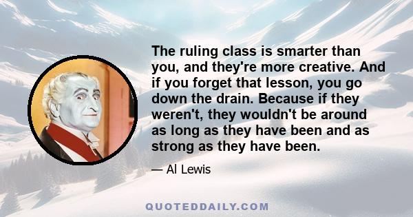 The ruling class is smarter than you, and they're more creative. And if you forget that lesson, you go down the drain. Because if they weren't, they wouldn't be around as long as they have been and as strong as they