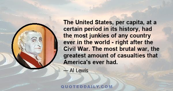 The United States, per capita, at a certain period in its history, had the most junkies of any country ever in the world - right after the Civil War. The most brutal war, the greatest amount of casualties that America's 