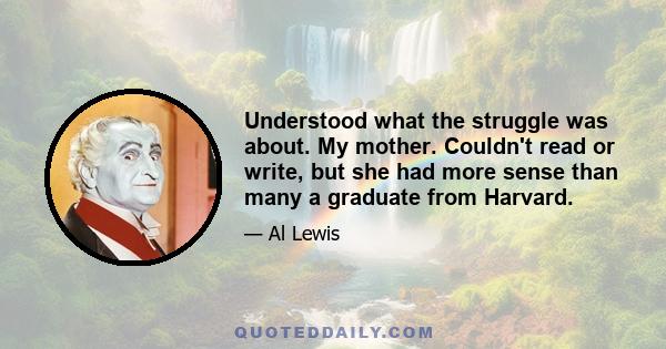 Understood what the struggle was about. My mother. Couldn't read or write, but she had more sense than many a graduate from Harvard.