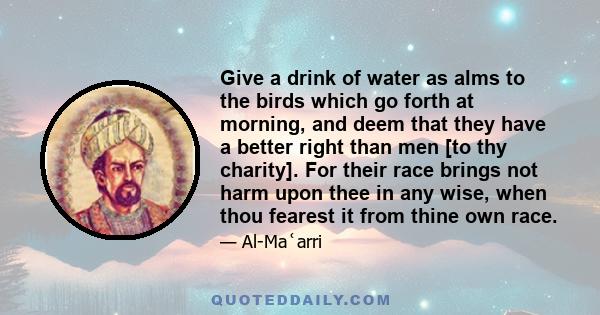 Give a drink of water as alms to the birds which go forth at morning, and deem that they have a better right than men [to thy charity]. For their race brings not harm upon thee in any wise, when thou fearest it from