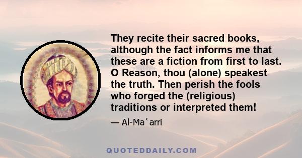 They recite their sacred books, although the fact informs me that these are a fiction from first to last. O Reason, thou (alone) speakest the truth. Then perish the fools who forged the (religious) traditions or