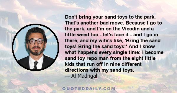 Don't bring your sand toys to the park. That's another bad move. Because I go to the park, and I'm on the Vicodin and a little weed too - let's face it - and I go in there, and my wife's like, 'Bring the sand toys!