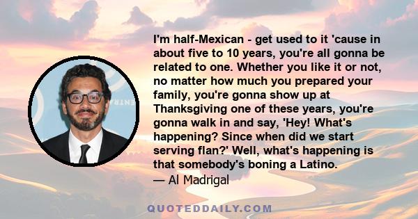 I'm half-Mexican - get used to it 'cause in about five to 10 years, you're all gonna be related to one. Whether you like it or not, no matter how much you prepared your family, you're gonna show up at Thanksgiving one