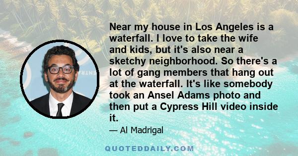 Near my house in Los Angeles is a waterfall. I love to take the wife and kids, but it's also near a sketchy neighborhood. So there's a lot of gang members that hang out at the waterfall. It's like somebody took an Ansel 