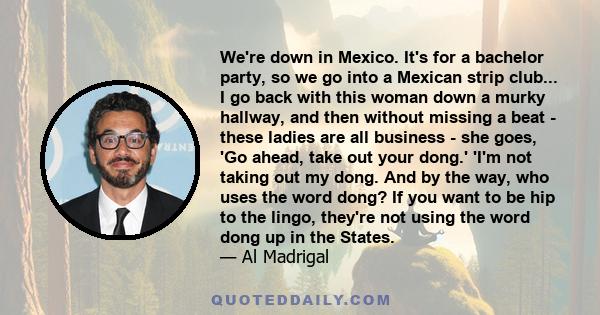 We're down in Mexico. It's for a bachelor party, so we go into a Mexican strip club... I go back with this woman down a murky hallway, and then without missing a beat - these ladies are all business - she goes, 'Go