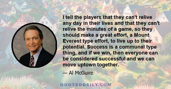 I tell the players that they can't relive any day in their lives and that they can't relive the minutes of a game, so they should make a great effort, a Mount Everest type effort, to live up to their potential. Success