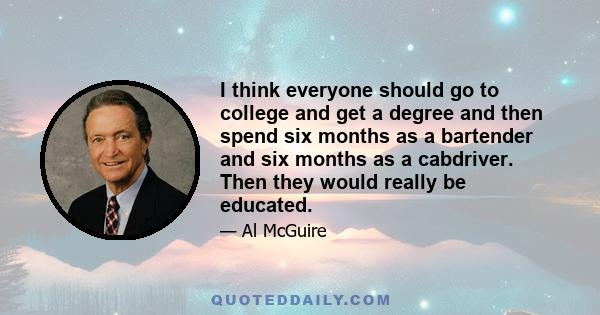 I think everyone should go to college and get a degree and then spend six months as a bartender and six months as a cabdriver. Then they would really be educated.