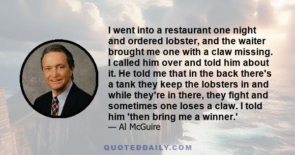 I went into a restaurant one night and ordered lobster, and the waiter brought me one with a claw missing. I called him over and told him about it. He told me that in the back there's a tank they keep the lobsters in