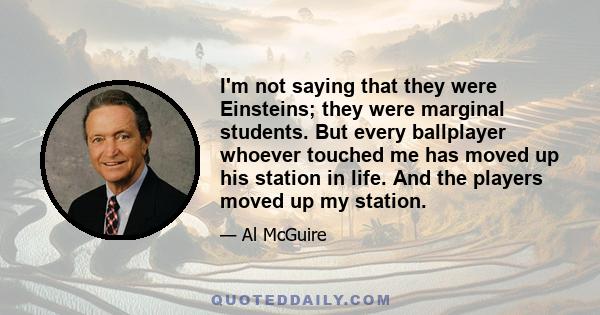 I'm not saying that they were Einsteins; they were marginal students. But every ballplayer whoever touched me has moved up his station in life. And the players moved up my station.