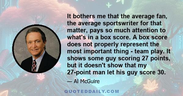 It bothers me that the average fan, the average sportswriter for that matter, pays so much attention to what's in a box score. A box score does not properly represent the most important thing - team play. It shows some