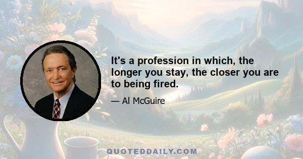 It's a profession in which, the longer you stay, the closer you are to being fired.