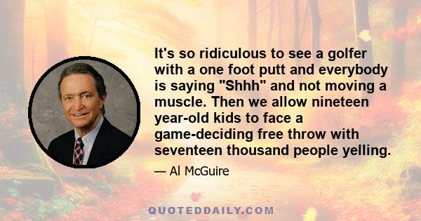 It's so ridiculous to see a golfer with a one foot putt and everybody is saying Shhh and not moving a muscle. Then we allow nineteen year-old kids to face a game-deciding free throw with seventeen thousand people