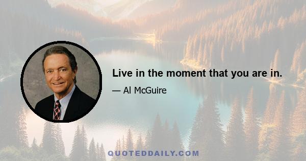 Live in the moment that you are in.