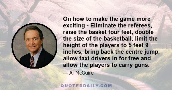 On how to make the game more exciting - Eliminate the referees, raise the basket four feet, double the size of the basketball, limit the height of the players to 5 feet 9 inches, bring back the centre jump, allow taxi