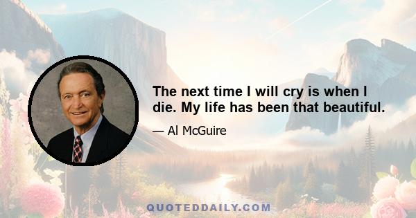 The next time I will cry is when I die. My life has been that beautiful.