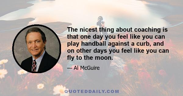 The nicest thing about coaching is that one day you feel like you can play handball against a curb, and on other days you feel like you can fly to the moon.