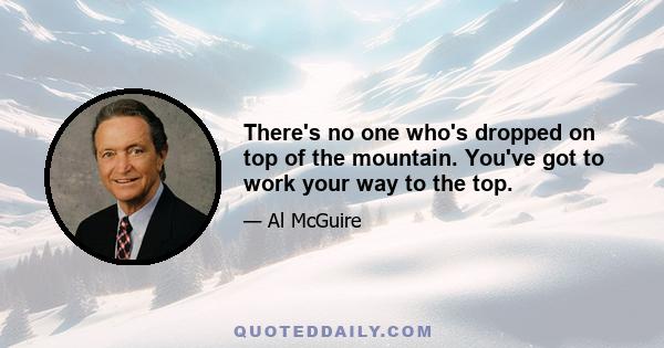 There's no one who's dropped on top of the mountain. You've got to work your way to the top.