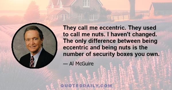 They call me eccentric. They used to call me nuts. I haven't changed. The only difference between being eccentric and being nuts is the number of security boxes you own.