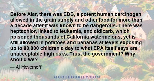 Before Alar, there was EDB, a potent human carcinogen allowed in the grain supply and other food for more than a decade after it was known to be dangerous. There was heptachlor, linked to leukemia, and aldicarb, which