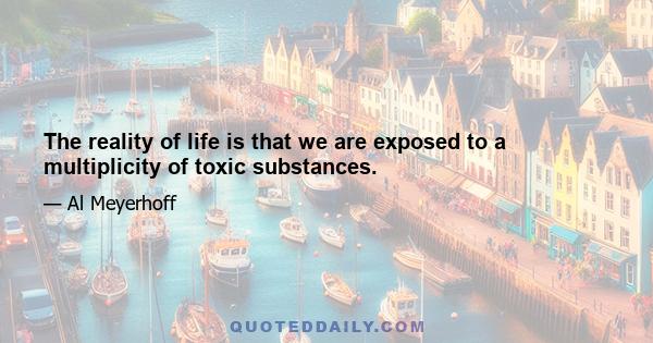 The reality of life is that we are exposed to a multiplicity of toxic substances.