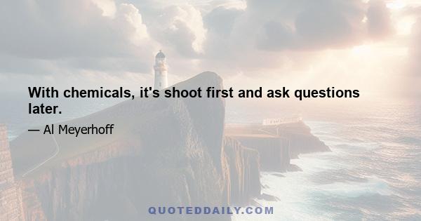 With chemicals, it's shoot first and ask questions later.