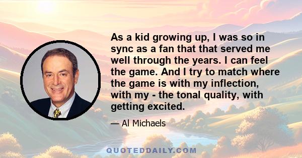 As a kid growing up, I was so in sync as a fan that that served me well through the years. I can feel the game. And I try to match where the game is with my inflection, with my - the tonal quality, with getting excited.