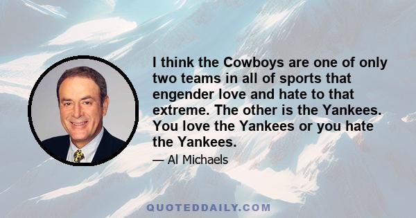 I think the Cowboys are one of only two teams in all of sports that engender love and hate to that extreme. The other is the Yankees. You love the Yankees or you hate the Yankees.