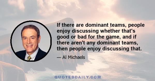 If there are dominant teams, people enjoy discussing whether that's good or bad for the game, and if there aren't any dominant teams, then people enjoy discussing that.