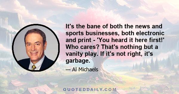 It's the bane of both the news and sports businesses, both electronic and print - 'You heard it here first!' Who cares? That's nothing but a vanity play. If it's not right, it's garbage.