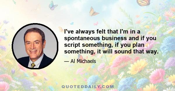 I've always felt that I'm in a spontaneous business and if you script something, if you plan something, it will sound that way.