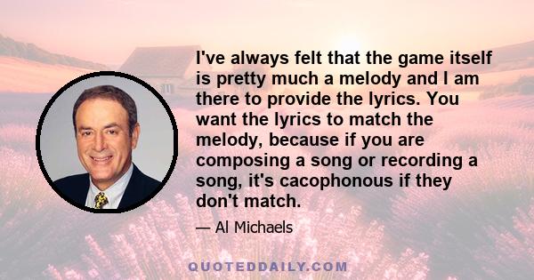 I've always felt that the game itself is pretty much a melody and I am there to provide the lyrics. You want the lyrics to match the melody, because if you are composing a song or recording a song, it's cacophonous if