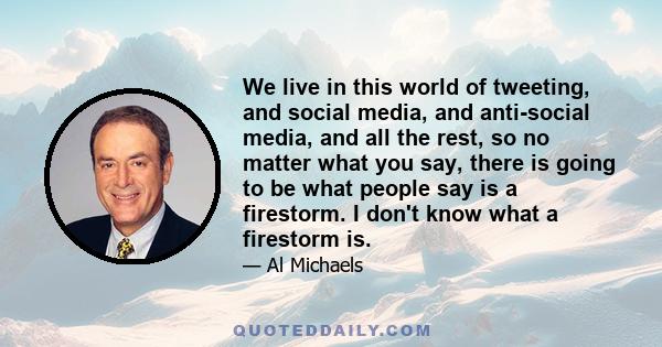 We live in this world of tweeting, and social media, and anti-social media, and all the rest, so no matter what you say, there is going to be what people say is a firestorm. I don't know what a firestorm is.