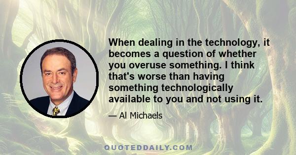 When dealing in the technology, it becomes a question of whether you overuse something. I think that's worse than having something technologically available to you and not using it.